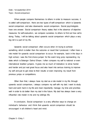 Date - 1st september 2014 
Topic - Social comparison 
When people compare themselves to others in order to measure success, it 
is called self-comparison. there are two types of self-comparison which is Upwards 
social comparison and also downwards social comparison. Social psychologists 
have one answer. Social comparison theory states that in the absence of objective 
measures for self-evaluation, we compare ourselves to others to find out how we're 
doing. Today, i will be talking about upwards social comparison which plays a very 
big roll in a part of my life. 
Upwards social comparison often occurs when im trying to achieve 
something which is better than the outcome or result that I produced. I often have a 
role model for upwards social comparison to occur. for example, back in the days in 
high school, i was the first choice jumper for the event long jump representing my 
state which is Selangor Dahrul Ehsan. I often compare my self to national or even 
international levelled jumpers. It gives me so much of motivation to strive harder 
and harder and put real great focus and also heart into serious training to improve 
my self and just to get close to their results or even improving my result from 
previous jumps or competitions. 
Other than that, i always have my dad as a role model in my life. through 
upwards social comparison, i always compare my self with my dad. i want to study 
hard and work hard in my life and most importantly manage my time and priorities 
well in order to do better than my dad in the future. My dad has always been a very 
influential role model in me and my siblings life. 
In conclusion, Social comparison is a very affective ways to change an 
individual’s behaviour and i think that upwards social comparison should be 
encouraged in all children’s heart and mind. 
Chapter 3 - Entry 1 
 