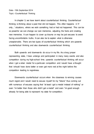 Date - 15th September 2014 
Topic - Counterfactual Thinking 
In chapter 3, we have learnt about counterfactual thinking. Counterfactual 
thinking is thinking about a past that did not happen. This often happens in 'if 
only...' situations, where we wish something had or had not happened. This can be 
so powerful we can change our own memories, adjusting the facts and creating 
new memories. It can happen to cover up trauma or may be just excuses to avoid 
facing uncomfortable truths. It can also be to explain what is otherwise 
unexplainable. There are two types of counterfactual thinking which are upwards 
counterfactual thinking and also downwards counterfactual thinking. 
Both upwards and downwards do occur in my life. As a long jumper 
representing state, I have undergo and participated in many many events and also 
competition during my high-school time. upwards counterfactual thinking will occur 
when i got a silver medal for a particular competition and i would have a thought 
that i should have done better or even get more rest at the night before the 
competition leading to regretness. 
Downwards counterfactual occurs when the closeness to winning causes 
much regret and I would need to excuse myself for my “failure” thus coming out 
with numerous of excuses saying that “at least i got a medal instead of nothing” or 
even “im better than those who didn't get a medal” and even “im good enough 
already for being able to represent my state for competition. 
 