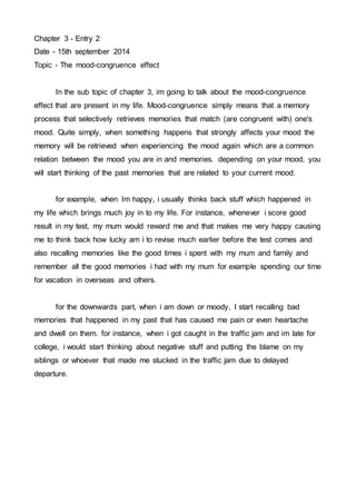 Chapter 3 - Entry 2 
Date - 15th september 2014 
Topic - The mood-congruence effect 
In the sub topic of chapter 3, im going to talk about the mood-congruence 
effect that are present in my life. Mood-congruence simply means that a memory 
process that selectively retrieves memories that match (are congruent with) one's 
mood. Quite simply, when something happens that strongly affects your mood the 
memory will be retrieved when experiencing the mood again which are a common 
relation between the mood you are in and memories. depending on your mood, you 
will start thinking of the past memories that are related to your current mood. 
for example, when Im happy, i usually thinks back stuff which happened in 
my life which brings much joy in to my life. For instance, whenever i score good 
result in my test, my mum would reward me and that makes me very happy causing 
me to think back how lucky am i to revise much earlier before the test comes and 
also recalling memories like the good times i spent with my mum and family and 
remember all the good memories i had with my mum for example spending our time 
for vacation in overseas and others. 
for the downwards part, when i am down or moody, I start recalling bad 
memories that happened in my past that has caused me pain or even heartache 
and dwell on them. for instance, when i got caught in the traffic jam and im late for 
college, i would start thinking about negative stuff and putting the blame on my 
siblings or whoever that made me stucked in the traffic jam due to delayed 
departure. 
 