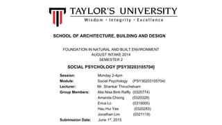 SCHOOL OF ARCHITECTURE, BUILDING AND DESIGN
FOUNDATION IN NATURAL AND BUILT ENVIRONMENT
AUGUST INTAKE 2014
SEMESTER 2
Session: Monday 2-4pm
Module: Social Psychology (PSY30203105704)
Lecturer: Mr. Shankar Thiruchelvam
Group Members: Alia Nisa Binti Raflly (0320774)
Amanda Chiong (0320328)
Erica Lo (0319005)
Hau Hui Yee (0320283)
Jonathan Lim (0321119)
Submission Date: June 1st
, 2015
SOCIAL PSYCHOLOGY [PSY30203105704]
 