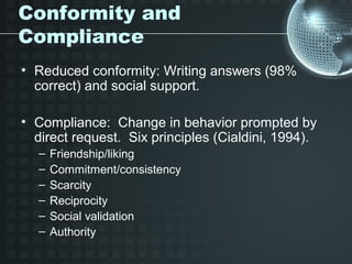 Conformity and
Compliance
• Reduced conformity: Writing answers (98%
  correct) and social support.

• Compliance: Change in behavior prompted by
  direct request. Six principles (Cialdini, 1994).
  –   Friendship/liking
  –   Commitment/consistency
  –   Scarcity
  –   Reciprocity
  –   Social validation
  –   Authority
 