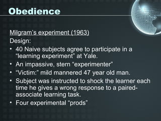 Obedience

Milgram’s experiment (1963)
Design:
• 40 Naive subjects agree to participate in a
  “learning experiment” at Yale.
• An impassive, stern “experimenter”
• “Victim:” mild mannered 47 year old man.
• Subject was instructed to shock the learner each
  time he gives a wrong response to a paired-
  associate learning task.
• Four experimental “prods”
 