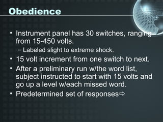 Obedience

• Instrument panel has 30 switches, ranging
  from 15-450 volts.
  – Labeled slight to extreme shock.
• 15 volt increment from one switch to next.
• After a preliminary run w/the word list,
  subject instructed to start with 15 volts and
  go up a level w/each missed word.
• Predetermined set of responses
 