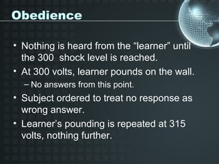 Obedience

• Nothing is heard from the “learner” until
  the 300 shock level is reached.
• At 300 volts, learner pounds on the wall.
  – No answers from this point.
• Subject ordered to treat no response as
  wrong answer.
• Learner’s pounding is repeated at 315
  volts, nothing further.
 