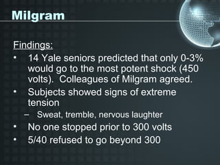 Milgram

Findings:
• 14 Yale seniors predicted that only 0-3%
   would go to the most potent shock (450
   volts). Colleagues of Milgram agreed.
• Subjects showed signs of extreme
   tension
    – Sweat, tremble, nervous laughter
•   No one stopped prior to 300 volts
•   5/40 refused to go beyond 300
 