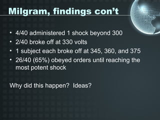 Milgram, findings con’t

•   4/40 administered 1 shock beyond 300
•   2/40 broke off at 330 volts
•   1 subject each broke off at 345, 360, and 375
•   26/40 (65%) obeyed orders until reaching the
    most potent shock

Why did this happen? Ideas?
 