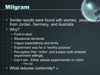 Milgram

• Similar results were found with women, people
  from Jordan, Germany, and Australia
• Why?
  – Foot-in-door
  – Situational demands
  – Vague expectations and limits
  – Experiment was for a “worthy purpose.”
  – Perception that “victim” and subject both entered
    experiment willingly.
  – Can’t win: Either please experimenter or victim
        – Film clip
• What reduces conformity? »
 