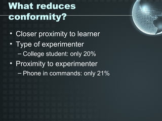 What reduces
conformity?
• Closer proximity to learner
• Type of experimenter
  – College student: only 20%
• Proximity to experimenter
  – Phone in commands: only 21%
 