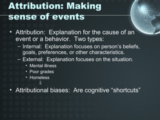 Attribution: Making
sense of events
• Attribution: Explanation for the cause of an
  event or a behavior. Two types:
  – Internal: Explanation focuses on person’s beliefs,
    goals, preferences, or other characteristics.
  – External: Explanation focuses on the situation.
     • Mental illness
     • Poor grades
     • Homeless
            ⇓
• Attributional biases: Are cognitive “shortcuts”
 