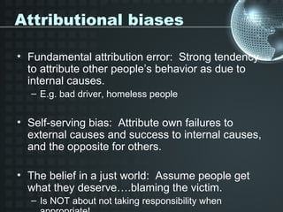 Attributional biases

• Fundamental attribution error: Strong tendency
  to attribute other people’s behavior as due to
  internal causes.
  – E.g. bad driver, homeless people


• Self-serving bias: Attribute own failures to
  external causes and success to internal causes,
  and the opposite for others.

• The belief in a just world: Assume people get
  what they deserve….blaming the victim.
  – Is NOT about not taking responsibility when
 