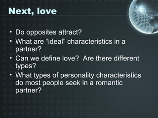Next, love

• Do opposites attract?
• What are “ideal” characteristics in a
  partner?
• Can we define love? Are there different
  types?
• What types of personality characteristics
  do most people seek in a romantic
  partner?
 