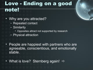 Love - Ending on a good
note!
• Why are you attracted?
  – Repeated contact
  – Similarity
     • Opposites attract not supported by research
  – Physical attraction


• People are happiest with partners who are
  agreeable, conscientious, and emotionally
  stable.

• What is love? Sternberg again! 
 
