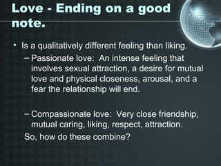 Love - Ending on a good
note.
• Is a qualitatively different feeling than liking.
   – Passionate love: An intense feeling that
     involves sexual attraction, a desire for mutual
     love and physical closeness, arousal, and a
     fear the relationship will end.

   – Compassionate love: Very close friendship,
     mutual caring, liking, respect, attraction.
   So, how do these combine?
 