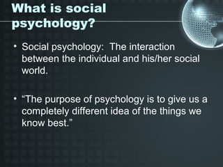 What is social
psychology?
• Social psychology: The interaction
  between the individual and his/her social
  world.

• “The purpose of psychology is to give us a
  completely different idea of the things we
  know best.”
 