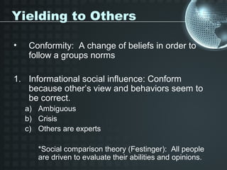 Yielding to Others

•    Conformity: A change of beliefs in order to
     follow a groups norms

1. Informational social influence: Conform
   because other’s view and behaviors seem to
   be correct.
    a) Ambiguous
    b) Crisis
    c) Others are experts

       *Social comparison theory (Festinger): All people
       are driven to evaluate their abilities and opinions.
 