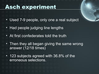 Asch experiment

• Used 7-9 people, only one a real subject

• Had people judging line lengths

• At first confederates told the truth

• Then they all began giving the same wrong
  answer (12/18 times)

• 123 subjects agreed with 36.8% of the
  erroneous selections.
 