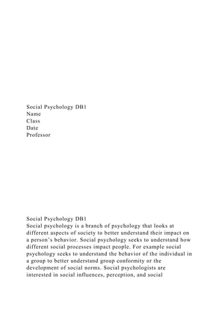 Social Psychology DB1
Name
Class
Date
Professor
Social Psychology DB1
Social psychology is a branch of psychology that looks at
different aspects of society to better understand their impact on
a person’s behavior. Social psychology seeks to understand how
different social processes impact people. For example social
psychology seeks to understand the behavior of the individual in
a group to better understand group conformity or the
development of social norms. Social psychologists are
interested in social influences, perception, and social
 