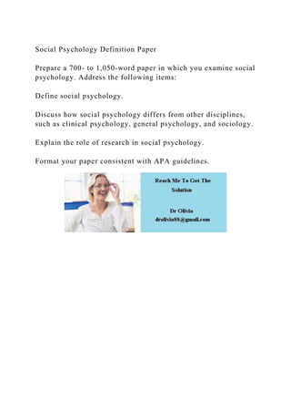 Social Psychology Definition Paper
Prepare a 700- to 1,050-word paper in which you examine social
psychology. Address the following items:
Define social psychology.
Discuss how social psychology differs from other disciplines,
such as clinical psychology, general psychology, and sociology.
Explain the role of research in social psychology.
Format your paper consistent with APA guidelines.
 