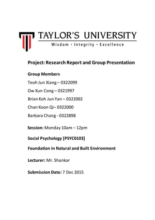 Project: Research Report and Group Presentation
Group Members
Teoh Jun Xiang – 0322099
Ow Xun Cong – 0321997
Brian Koh Jun Yan – 0322002
Chan Koon Qi– 0322000
Barbara Chang - 0322898
Session: Monday 10am – 12pm
Social Psychology [PSYC0103]
Foundation in Natural and Built Environment
Lecturer: Mr. Shankar
Submission Date: 7 Dec 2015
 