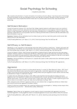 Social Psychology for Schooling
Compiled by Jared Glass
After recently having finished a 12 years of education, from primary school to college, I have found some of the findings
of Social Psychology not only very interesting, but also very relevant to schooling, education and life in general. It is for
that reason that I have compiled this brief list of what are in my humble opinion some of the most relevant social
psychology.
Self-Esteem Motivation
A study (by Bushman & others, 2011) has found that college students preferred a self-esteem boost over receiving a
paycheck, seeing a best friend, eating their favourite food, drinking alcohol or even engaging in their favourite sexual
activity. If a high self-esteem individual has their self-esteem threatened (by an unflattering comparison or failure), they
generally compensate for it by trying harder next time or blaming someone else but someone with low self-esteem may
blame themselves or give up.
Summary: Students with low self-esteem are more likely to give up and may need extra positive reinforcement after
taking a knock to their self-esteem.
Further Reading/Reference: p51 “Myers, D. G. (2012). Social psychology. New York McGraw-Hill”.
Self-Efficacy vs Self-Esteem
Self-efficacy is how competent an individual feels about their ability to perform a certain task. “Children and adults with
strong feelings of self-efficacy are more persistent, less anxious and less depressed. They also live healthier lives and
are more academically successful.” (p56, Myers, D. G. (2012). Social psychology. New York McGraw-Hill)
A study (by Meuller & Dweck, 1998) showed that self-efficacy feedback leads to better performance than self-esteem
feedback. Children praised for working hard (self-efficacy, performing a specific task) knew they could exert more effort
next time but children that were praised for “being really smart” (self-esteem, general statement irrelevant to any specific
task) were afraid to try again for the possible fear of not looking so smart next time.
Summary: Praising self-efficacy (working hard on a specific task) leads to better performance than self-esteem (general
praise) based praise.
Further Reading/Reference: p56 “Myers, D. G. (2012). Social psychology. New York McGraw-Hill”.aggressively
Aggression
One of the ways aggression is learnt is by observational learning. In a study (by Albert Bandura & others. 1961) found
that children that had previously watched an adult act aggressively, would when aggravated act aggressively too but
children put through the same predicament without seeing initially seeing the aggressive adult's actions were less likely
to release their in anger in a destructive manner.
In another study (by Berkowitz and others, 1978, 1989), it was found that even the sight of a weapon can be an
aggression cue. In an experiment, children that had just played with a toy gun had become more willing to knock over
another child's blocks. The same effect has been seen in adults where when subjects in another experiment gave more
electric shocks to a tormenter if a gun was visibly near by (Berkowitz & LePage, 1967).
When caregivers ignore children’s' aggressive behaviour and reinforce their non-aggressive behaviour, children have
been found to become less aggressive (Hamblin & others),
Contrary to what many people believe, the consensus amongst social psychologists is: “Venting to reduce anger is like
using gasoline to put out a fire.” - Brad Bushman (2002), Researcher.
Summary: Seeing others act out aggression or even seeing a visual cue associated with aggression can lead to
increased aggression. Venting aggression leads to increased aggression and can cause others to follow the example.
Further Reading/Reference: p289, p290, p297 “Myers, D. G. (2012). Exploring social psychology. New York McGraw-
Hill”.
 