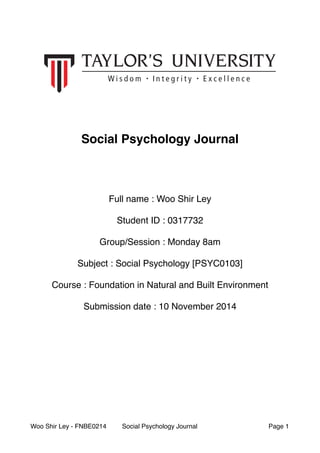 # 
# 
Social Psychology Journal! 
##### 
Full name : Woo Shir Ley# 
# 
Student ID : 0317732# 
# 
Group/Session : Monday 8am# 
# 
Subject : Social Psychology [PSYC0103]# 
# 
Course : Foundation in Natural and Built Environment# 
# 
Submission date : 10 November 2014 
Woo Shir Ley - FNBE0214 Social Psychology Journal Page "1 
 