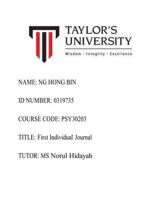 NAME: NG HONG BIN
ID NUMBER: 0319735
COURSE CODE: PSY30203
TITLE: First Individual Journal
TUTOR: MS Norul Hidayah
 