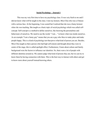 Social Psychology – Journal 1
This was my very first time to have my psychology class. It was very fresh to me and I
did not know what will be taught in the class. I met my lecturer, Miss Chia who was a Chinese
with a serious face. At the beginning, I was scared but I realized that she was a funny lecturer
when she was teaching. She taught us a basic topic of social psychology which was called selfconcept. Self-concept is a method to define ourselves, like knowing the personalities and
behaviours of ourselves. We need to use the words “ I am…” to know what was inside ourselves.
As an example “I am a funny guy” means that you are a guy who likes to make jokes and make
people happy. This is a kind of psychology test that prove what kind of person you are. Besides,
Miss Chia taught us that a person who had high self-esteem and thought about they were in
centre of the stage, this is called spotlight effect. Furthermore, I learn about culture and family
background were the factors to influence our identities. So, there were a lot of people with
different identities around us. We cannot judge what kind of persons they are, but we can try to
know them by having connection with them. This is the best way to interact with others and get
to know more about yourself instead knowing others.

 