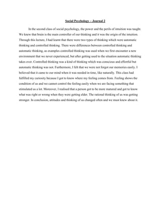 Social Psychology – Journal 2
In the second class of social psychology, the power and the perils of intuition was taught.
We knew that brain is the main controller of our thinking and it was the origin of the intuition.
Through this lecture, I had learnt that there were two types of thinking which were automatic
thinking and controlled thinking. There were differences between controlled thinking and
automatic thinking, as examples controlled thinking was used when we first encounter a new
environment that we never experienced, but after getting used to the situation automatic thinking
takes over. Controlled thinking was a kind of thinking which was conscious and effortful but
automatic thinking was not. Furthermore, I felt that we were not forgot our memories easily. I
believed that it came to our mind when it was needed in time, like naturally. This class had
fulfilled my curiosity because I got to know where my feeling comes from. Feeling shows the
condition of us and we cannot control the feeling easily when we are facing something that
stimulated us a lot. Moreover, I realised that a person got to be more matured and got to know
what was right or wrong when they were getting elder. The rational thinking of us was getting
stronger. In conclusion, attitudes and thinking of us changed often and we must knew about it.

 