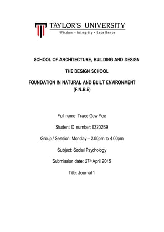 SCHOOL OF ARCHITECTURE, BUILDING AND DESIGN
THE DESIGN SCHOOL
FOUNDATION IN NATURAL AND BUILT ENVIRONMENT
(F.N.B.E)
Full name: Trace Gew Yee
Student ID number: 0320269
Group / Session: Monday – 2.00pm to 4.00pm
Subject: Social Psychology
Submission date: 27th April 2015
Title: Journal 1
 