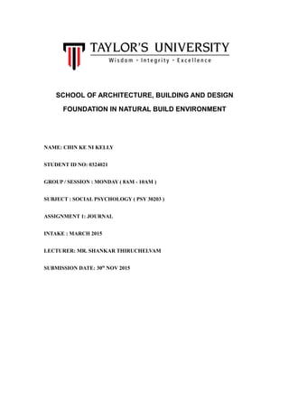 SCHOOL OF ARCHITECTURE, BUILDING AND DESIGN
FOUNDATION IN NATURAL BUILD ENVIRONMENT
NAME: CHIN KE NI KELLY
STUDENT ID NO: 0324021
GROUP / SESSION : MONDAY ( 8AM - 10AM )
SUBJECT : SOCIAL PSYCHOLOGY ( PSY 30203 )
ASSIGNMENT 1: JOURNAL
INTAKE : MARCH 2015
LECTURER: MR. SHANKAR THIRUCHELVAM
SUBMISSION DATE: 30th
NOV 2015
 
