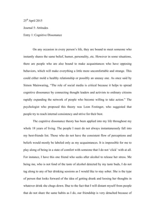 25th
April 2015
Journal 5: Attitudes
Entry 1: Cognitive Dissonance
On any occasion in every person’s life, they are bound to meet someone who
instantly shares the same belief, humor, personality, etc. However in some situations,
there are people who are also bound to make acquaintances who have opposing
behaviors, which will make everything a little more uncomfortable and strange. This
could either mold a healthy relationship or possibly an uneasy one. As once said by
Simon Mainwaring, “The role of social media is critical because it helps to spread
cognitive dissonance by connecting thought leaders and activists to ordinary citizens
rapidly expanding the network of people who become willing to take action.” The
psychologist who proposed this theory was Leon Festinger, who suggested that
people try to reach internal consistency and strive for their best.
The cognitive dissonance theory has been applied into my life throughout my
whole 18 years of living. The people I meet do not always instantaneously fall into
my best-friends list. Those who do not have the consistent flow of perceptions and
beliefs would mostly be labeled only as my acquaintances. It is impossible for me to
play along of being in a state of comfort with someone that I do not ‘click’ with at all.
For instance, I have this one friend who seeks after alcohol to release her stress. Me
being me, who is not fond of the taste of alcohol detected by my taste buds, I do not
tag along to any of her drinking sessions as I would like to stay sober. She is the type
of person that looks forward of the idea of getting drunk and loosing her thoughts in
whatever drink she chugs down. Due to the fact that I will distant myself from people
that do not share the same habits as I do, our friendship is very detached because of
 