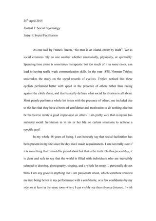 25th
April 2015
Journal 1: Social Psychology
Entry 1: Social Facilitation
As one said by Francis Bacon, “No man is an island, entire by itself”. We as
social creatures rely on one another whether emotionally, physically, or spiritually.
Spending time alone is sometimes therapeutic but too much of it in some cases, can
lead to having really weak communication skills. In the year 1898, Norman Triplett
undertakes the study on the speed records of cyclists. Triplett noticed that these
cyclists performed better with speed in the presence of others rather than racing
against the clock alone, and that basically defines what social facilitation is all about.
Most people perform a whole lot better with the presence of others, me included due
to the fact that they have a boost of confidence and motivation to do nothing else but
be the best to create a good impression on others. I am pretty sure that everyone has
included social facilitation in to his or her life on certain situations to achieve a
specific goal.
In my whole 18 years of living, I can honestly say that social facilitation has
been present in my life since the day that I made acquaintances. I am not really sure if
it is something that I should be proud about but that is the truth. On this present day, it
is clear and safe to say that the world is filled with individuals who are incredibly
talented in drawing, photography, singing, and a whole lot more. I, personally do not
think I am any good in anything that I am passionate about, which somehow resulted
me into being better in my performance with a confidante, or a few confidantes by my
side, or at least in the same room where I can visibly see them from a distance. I wish
 