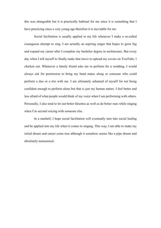 this was changeable but it is practically habitual for me since it is something that I
have practicing since a very young age therefore it is inevitable for me.
Social facilitation is usually applied in my life whenever I make a so-called
courageous attempt to sing. I am actually an aspiring singer that hopes to grow big
and expand my career after I complete my bachelor degree in architecture. But every
day when I tell myself to finally make that move to upload my covers on YouTube, I
chicken out. Whenever a family friend asks me to perform for a wedding, I would
always ask for permission to bring my band mates along or someone who could
perform a duo or a trio with me. I am ultimately ashamed of myself for not being
confident enough to perform alone but that is just my human nature. I feel better and
less afraid of what people would think of my voice when I am performing with others.
Personally, I also tend to let out better falsettos as well as do better runs while singing
when I’m second voicing with someone else.
In a nutshell, I hope social facilitation will eventually turn into social loafing
and be applied into my life when it comes to singing. This way, I am able to make my
initial dream and career come true although it somehow seems like a pipe dream and
absolutely nonsensical.
 