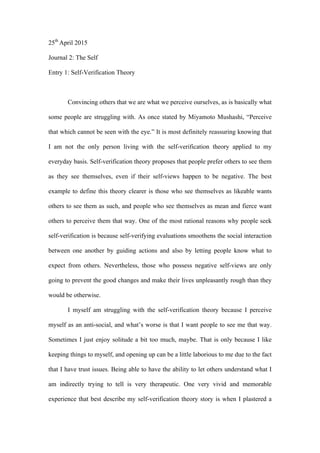 25th
April 2015
Journal 2: The Self
Entry 1: Self-Verification Theory
Convincing others that we are what we perceive ourselves, as is basically what
some people are struggling with. As once stated by Miyamoto Mushashi, “Perceive
that which cannot be seen with the eye.” It is most definitely reassuring knowing that
I am not the only person living with the self-verification theory applied to my
everyday basis. Self-verification theory proposes that people prefer others to see them
as they see themselves, even if their self-views happen to be negative. The best
example to define this theory clearer is those who see themselves as likeable wants
others to see them as such, and people who see themselves as mean and fierce want
others to perceive them that way. One of the most rational reasons why people seek
self-verification is because self-verifying evaluations smoothens the social interaction
between one another by guiding actions and also by letting people know what to
expect from others. Nevertheless, those who possess negative self-views are only
going to prevent the good changes and make their lives unpleasantly rough than they
would be otherwise.
I myself am struggling with the self-verification theory because I perceive
myself as an anti-social, and what’s worse is that I want people to see me that way.
Sometimes I just enjoy solitude a bit too much, maybe. That is only because I like
keeping things to myself, and opening up can be a little laborious to me due to the fact
that I have trust issues. Being able to have the ability to let others understand what I
am indirectly trying to tell is very therapeutic. One very vivid and memorable
experience that best describe my self-verification theory story is when I plastered a
 