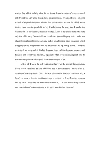 straight face whilst studying alone in the library. I was in a state of being pressured
and stressed to a very great degree due to assignments and projects. Hence, I sat alone
with all of my stationaries and whatnot that were scattered all over the table I was at
to steer clear from the possibility of my friends joining the study date I was having
with myself. To my surprise, it actually worked. A few of my course mates who were
only few tables away from me did not even bother approaching my table. I had a pair
of earphones plugged into my ears and had an unwelcoming facial expression whilst
wrapping up my assignments with my face drawn to my laptop screen. Truthfully
speaking, I am not proud of this but desperate times call for desperate measures and
being an anti-social was inevitable, especially when I was rushing against time to
finish the assignments and projects that I was aiming an A for.
All in all, I know the self-verification theory will be applied throughout my
whole life in situations that are applicable due to how stubborn I am to avoid it.
Although it has its pros and cons, I am still going to use this theory the same way I
have been using it from the start because that is just the way I am. I quote a sentence
said by Justin Timberlake that I can relate so much to, “The best part of being alone is
that you really don’t have to answer to anybody. You do what you want.”
 