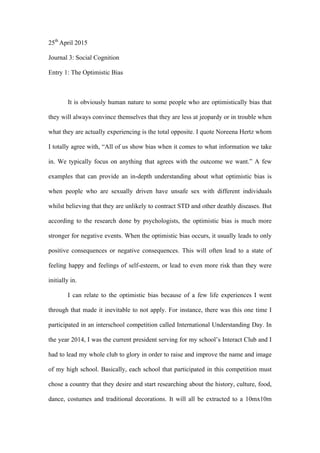 25th
April 2015
Journal 3: Social Cognition
Entry 1: The Optimistic Bias
It is obviously human nature to some people who are optimistically bias that
they will always convince themselves that they are less at jeopardy or in trouble when
what they are actually experiencing is the total opposite. I quote Noreena Hertz whom
I totally agree with, “All of us show bias when it comes to what information we take
in. We typically focus on anything that agrees with the outcome we want.” A few
examples that can provide an in-depth understanding about what optimistic bias is
when people who are sexually driven have unsafe sex with different individuals
whilst believing that they are unlikely to contract STD and other deathly diseases. But
according to the research done by psychologists, the optimistic bias is much more
stronger for negative events. When the optimistic bias occurs, it usually leads to only
positive consequences or negative consequences. This will often lead to a state of
feeling happy and feelings of self-esteem, or lead to even more risk than they were
initially in.
I can relate to the optimistic bias because of a few life experiences I went
through that made it inevitable to not apply. For instance, there was this one time I
participated in an interschool competition called International Understanding Day. In
the year 2014, I was the current president serving for my school’s Interact Club and I
had to lead my whole club to glory in order to raise and improve the name and image
of my high school. Basically, each school that participated in this competition must
chose a country that they desire and start researching about the history, culture, food,
dance, costumes and traditional decorations. It will all be extracted to a 10mx10m
 