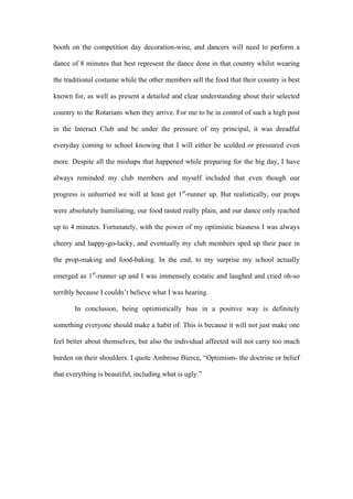 booth on the competition day decoration-wise, and dancers will need to perform a
dance of 8 minutes that best represent the dance done in that country whilst wearing
the traditional costume while the other members sell the food that their country is best
known for, as well as present a detailed and clear understanding about their selected
country to the Rotarians when they arrive. For me to be in control of such a high post
in the Interact Club and be under the pressure of my principal, it was dreadful
everyday coming to school knowing that I will either be scolded or pressured even
more. Despite all the mishaps that happened while preparing for the big day, I have
always reminded my club members and myself included that even though our
progress is unhurried we will at least get 1st
-runner up. But realistically, our props
were absolutely humiliating, our food tasted really plain, and our dance only reached
up to 4 minutes. Fortunately, with the power of my optimistic biasness I was always
cheery and happy-go-lucky, and eventually my club members sped up their pace in
the prop-making and food-baking. In the end, to my surprise my school actually
emerged as 1st
-runner up and I was immensely ecstatic and laughed and cried oh-so
terribly because I couldn’t believe what I was hearing.
In conclusion, being optimistically bias in a positive way is definitely
something everyone should make a habit of. This is because it will not just make one
feel better about themselves, but also the individual affected will not carry too much
burden on their shoulders. I quote Ambrose Bierce, “Optimism- the doctrine or belief
that everything is beautiful, including what is ugly.”
 