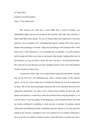 25th
April 2015
Journal 4: Social Perception
Entry 1: First Impressions
The moment you walk into a room filled with a crowd of people, you
undoubtedly judge a person in an instant by the way they walk, talk, look, and dress. I
fairly recall Billy Zane saying, “For me it’s always about first impressions. I trust my
instincts. I love to prepare if it’s something that requires training. But I don’t like to
prepare the psychology too much. I enjoy the psychology of the character but I work
better from a first impression.” It is inevitable that we humans, as social creatures
tend to judge each other every time we encounter other people. Judging others has its
pros because you may be able to detect the ones who have a two-faced personality,
but it also has its cons because you may misjudge someone who is the total opposite
of who you perceive them to be.
I immensely believe that every single human being that encounters someone
else for the first time will instantaneously create a mental image of that specific
person. As for me, I have made tons of friends and formed my own first impression
on them. One of the most picturesque memories that I can remember about my first
impression experiences was when I met a friend whom initially seemed shy, soft-
spoken and innocent. I would like to refer this friend of mine using the pronoun ‘it’ as
I do not want to reveal its gender. In the beginning, I met its parents when I was with
my family enrolling for something I would not like to mention. Its parents seemed
really calm and enthusiastic about everything in general whereas it was very quiet but
smiled at me anyways. I thought it was a nice gesture for it to actually reciprocate a
move to ask for my number to keep in contact. Little did I know, it turned out to be a
 