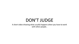 DON’T JUDGE
A short video showing what usually happens when you have to work
with other people..
 