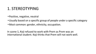 1. STEREOTYPING
•Positive, negative, neutral
•Usually based on a specific group of people under a specific category
•Most common: gender, ethnicity, occupation.
In scene 1, Koji refused to work with Prem as Prem was an
international student. Koji thinks that Prem will not work well.
 