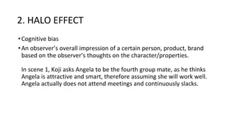 2. HALO EFFECT
•Cognitive bias
•An observer’s overall impression of a certain person, product, brand
based on the observer’s thoughts on the character/properties.
In scene 1, Koji asks Angela to be the fourth group mate, as he thinks
Angela is attractive and smart, therefore assuming she will work well.
Angela actually does not attend meetings and continuously slacks.
 
