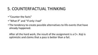 5. COUNTERFACTUAL THINKING
•“Counter the facts”
•“What if” and “If only I had”
•The tendency to create possible alternatives to life events that have
already happened.
After all the hard work, the result of the assignment is a C+. Koji is
optimistic and claims that a pass is better than a fail.
 