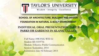 SCHOOL OF ARCHITECTURE, BUILDING AND DESIGN
FOUNDATION IN NATURAL & BUILT ENVIRONMENT
INDIVIDUAL ORAL PRESENTATION PART B –
PARKS OR GARDENS IN KLANG VALLEY
Full Name: HWANG WEI LI
Student ID: 0319756
Module: Effective Public Communication
Session: September, 2014
Submission date: 02 February 2015
 