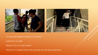First bad and negative impression is formed
Label Yon Li as bully
Believes Yon Li is a bad student
Thinks Yon Li violate school rules and does not care about education
 