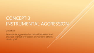 CONCEPT 3
INSTRUMENTAL AGGRESSION
Definition:
Instrumental aggression is a harmful behaviour that
engaged without provocation or injuries to obtain a
certain goal.
 