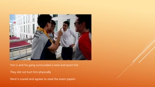 Yon Li and his gang surrounded a nerd and taunt him
They did not hurt him physically
Nerd is scared and agrees to steal the exam papers
 