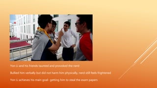 Yon Li and his friends taunted and provoked the nerd
Bullied him verbally but did not harm him physically, nerd still feels frightened
Yon Li achieves his main goal- getting him to steal the exam papers
 