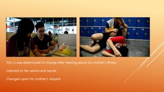 Yon Li was determined to change after hearing about his mother’s illness
Listened to her advice and words.
Changed upon his mother’s request.
 