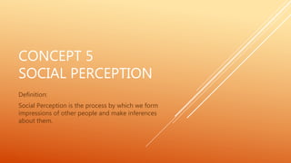 CONCEPT 5
SOCIAL PERCEPTION
Definition:
Social Perception is the process by which we form
impressions of other people and make inferences
about them.
 