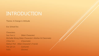 INTRODUCTION
Theme: A Change in Attitude
Era: School Era
Characters:
Soo Yon Li (Main Character)
Michelle Wong (Main Character’s Mother & Classmate)
Chloe Sim (Classmate)
Melvyn Poh (Main Character’s Friend)
Yee Jyh Lin (Lecturer)
Hafiz (Doctor)
 